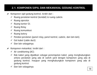 2.1. KOMPONEN SIPIL DAN MEKANIKAL GEDUNG KONTROL
a Komponen sipil gedung kontrol terdiri dari :
a Komponen sipil gedung kontrol, terdiri dari :
9 Ruang peralatan kontrol (kendali) & ruang cubicle.
9 Ruang operator.
9 R ang kanto GI
9 Ruang kantor GI.
9 Ruang Relay
9 Ruang komunikasi
9
9 Ruang batery
9 Pondasi peralatan (panel relay, panel kontrol, cubicle, dan lain-lain).
9 Got kabel (cable duct).
9 Dan lain sebagainya.
a Komponen mekanikal, terdiri dari :
9 Air conditioning (AC)
9 Air conditioning (AC).
9 Rak kabel yang dijadikan sebagai penempatan kabel, yang menghubungkan
antara peralatan yang ada di switch yard dengan komponen yang ada di
gedung kontrol, maupun yang menghubungkan komponen yang ada di
gedung kontrol, maupun yang menghubungkan komponen yang ada di
gedung kontrol.
9 Dan lain sebagainya.
18
 