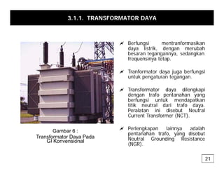 3.1.1. TRANSFORMATOR DAYA
a Berfungsi mentranformasikan
daya listrik, dengan merubah
besaran tegangannya sedangkan
besaran tegangannya, sedangkan
frequensinya tetap.
a Tranformator daya juga berfungsi
t k t t
untuk pengaturan tegangan.
a Transformator daya dilengkapi
dengan trafo pentanahan yang
g p y g
berfungsi untuk mendapatkan
titik neutral dari trafo daya.
Peralatan ini disebut Neutral
Current Transformer (NCT).
a Perlengkapan lainnya adalah
pentanahan trafo, yang disebut
Neutral Grounding Resistance
Gambar 6 :
Transformator Daya Pada
GI Konvensional g
(NGR).
GI Konvensional
21
 