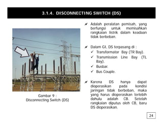 3.1.4. DISCONNECTING SWITCH (DS)
a Adalah peralatan pemisah yang
a Adalah peralatan pemisah, yang
berfungsi untuk memisahkan
rangkaian listrik dalam keadaan
tidak berbeban.
a Dalam GI, DS terpasang di :
9 Transformator Bay (TR Bay).
9 Transmission Line Bay (TL
Bay).
9 Busbar.
9 Bus Couple
9 Bus Couple.
a Karena DS hanya dapat
dioperasikan pada kondisi
dioperasikan pada kondisi
jaringan tidak berbeban, maka
yang harus dioperasikan terlebih
dahulu adalah CB. Setelah
rangkaian diputus oleh CB baru
Gambar 9 :
Disconnecting Switch (DS)
rangkaian diputus oleh CB, baru
DS dioperasikan.
24
 