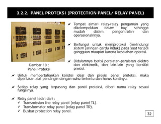 3.2.2. PANEL PROTEKSI (PROTECTION PANEL/ RELAY PANEL)
a T t l i l l
a Tempat almari relay-relay pengaman yang
dikelompokkan dalam bay, sehingga
mudah dalam pengontrolan dan
operasionalnnya.
a Berfungsi untuk memproteksi (melindungi
sistem jaringan gardu induk) pada saat terjadi
gangguan maupun karena kesalahan operasi.
a Didalamnya berisi peralatan-peralatan elektro
dan elektronik, dan lain-lain yang bersifat
presisi.
Gambar 18 :
Panel Proteksi p
Panel Proteksi
a Untuk mempertahankan kondisi ideal dan presisi panel proteksi, maka
diperlukan alat pendingin dengan suhu tertentu dan harus kontinyu.
l d l k d b l
a Setiap relay yang terpasang dan panel proteksi, diberi nama relay sesuai
fungsinya.
a Relay panel tediri dari :
32
9 Transmission line relay panel (relay panel TL).
9 Transformator relay panel (relay panel TR).
9 Busbar protection relay panel.
 