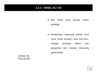 3.2.4. PANEL AC/ DC
a Alat listrik yang berupa lemari
pembagi.
a Didalamnya terpasang sakelar kecil
(mini circuit breaker) atau fuse-fuse,
sebagai pembagi beban dan
pengaman dari instalasi terpasang
d i d k
gardu induk.
Gambar 20 :
Panel AC/DC
34
 