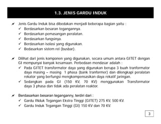 1.3. JENIS GARDU INDUK
a J i G d I d k bi dib d k j di b b b i it
a Jenis Gardu Induk bisa dibedakan menjadi beberapa bagian yaitu :
9 Berdasarkan besaran tegangannya.
9 Berdasarkan pemasangan peralatan.
9 Berdasarkan fungsinya
9 Berdasarkan fungsinya.
9 Berdasarkan isolasi yang digunakan.
9 Bedasarkan sistem rel (busbar).
a Dilihat dari jenis komponen yang digunakan, secara umum antara GITET dengan
GI mempunyai banyak kesamaan. Perbedaan mendasar adalah :
9 Pada GITET transformator daya yang digunakan berupa 3 buah tranformator
y y g g p
daya masing – masing 1 phasa (bank tranformer) dan dilengkapi peralatan
rekator yang berfungsi mengkompensasikan daya rekatif jaringan.
9 Sedangkan pada GI (150 KV, 70 KV) menggunakan Transformator
daya 3 phasa dan tidak ada peralatan reaktor
daya 3 phasa dan tidak ada peralatan reaktor.
a Berdasarkan besaran teganganny, terdiri dari :
9 Gardu INduk Tegangan Ekstra Tinggi (GITET) 275 KV 500 KV
9 Gardu INduk Tegangan Ekstra Tinggi (GITET) 275 KV, 500 KV.
9 Gardu Induk Tegangan Tinggi (GI) 150 KV dan 70 KV.
3
 
