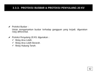 3.3.3. PROTEKSI BUSBAR & PROTEKSI PENYULANG 20 KV
a Proteksi Busbar :
Untuk mengamankan busbar terhadap gangguan yang terjadi, digunakan
relay differential.
y
a Proteksi Penyulang 20 KV, digunakan :
9 Relay Arus Lebih.
9 R l A L bih B h
9 Relay Arus Lebih Berarah.
9 Relay Hubung Tanah.
42
 