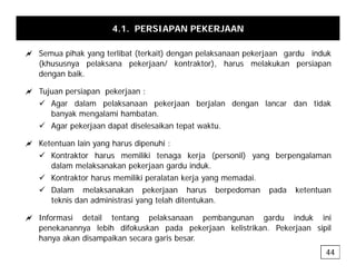 4.1. PERSIAPAN PEKERJAAN
a S ih k t lib t (t k it) d l k k j d i d k
a Semua pihak yang terlibat (terkait) dengan pelaksanaan pekerjaan gardu induk
(khususnya pelaksana pekerjaan/ kontraktor), harus melakukan persiapan
dengan baik.
a Tujuan persiapan pekerjaan :
9 Agar dalam pelaksanaan pekerjaan berjalan dengan lancar dan tidak
banyak mengalami hambatan.
9 Agar pekerjaan dapat diselesaikan tepat waktu.
a Ketentuan lain yang harus dipenuhi :
9 Kontraktor harus memiliki tenaga kerja (personil) yang berpengalaman
9 Kontraktor harus memiliki tenaga kerja (personil) yang berpengalaman
dalam melaksanakan pekerjaan gardu induk.
9 Kontraktor harus memiliki peralatan kerja yang memadai.
9 Dalam melaksanakan pekerjaan harus berpedoman pada ketentuan
9 Dalam melaksanakan pekerjaan harus berpedoman pada ketentuan
teknis dan administrasi yang telah ditentukan.
a Informasi detail tentang pelaksanaan pembangunan gardu induk ini
penekanannya lebih difokuskan pada pekerjaan kelistrikan. Pekerjaan sipil
hanya akan disampaikan secara garis besar.
44
 