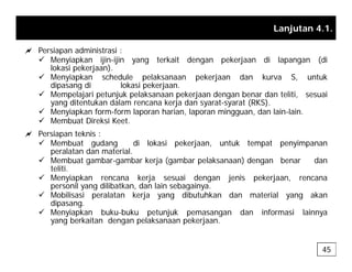 Lanjutan 4.1.
a Persiapan administrasi :
a Persiapan administrasi :
9 Menyiapkan ijin-ijin yang terkait dengan pekerjaan di lapangan (di
lokasi pekerjaan).
9 Menyiapkan schedule pelaksanaan pekerjaan dan kurva S, untuk
dipasang di lokasi pekerjaan
dipasang di lokasi pekerjaan.
9 Mempelajari petunjuk pelaksanaan pekerjaan dengan benar dan teliti, sesuai
yang ditentukan dalam rencana kerja dan syarat-syarat (RKS).
9 Menyiapkan form-form laporan harian, laporan mingguan, dan lain-lain.
9 M b t Di k i K t
9 Membuat Direksi Keet.
a Persiapan teknis :
9 Membuat gudang di lokasi pekerjaan, untuk tempat penyimpanan
peralatan dan material.
peralatan dan material.
9 Membuat gambar-gambar kerja (gambar pelaksanaan) dengan benar dan
teliti.
9 Menyiapkan rencana kerja sesuai dengan jenis pekerjaan, rencana
personil yang dilibatkan dan lain sebagainya
personil yang dilibatkan, dan lain sebagainya.
9 Mobilisasi peralatan kerja yang dibutuhkan dan material yang akan
dipasang.
9 Menyiapkan buku-buku petunjuk pemasangan dan informasi lainnya
yang berkaitan dengan pelaksanaan pekerjaan
yang berkaitan dengan pelaksanaan pekerjaan.
45
 