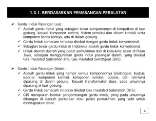1.3.1. BERDASARKAN PEMASANGAN PERALATAN
a Gardu Induk Pasangan Luar :
9 Adalah gardu induk yang sebagian besar komponennya di tempatkan di luar
gedung, kecuali komponen kontrol, sistem proteksi dan sistem kendali serta
komponen bantu lainnya ada di dalam gedung
komponen bantu lainnya, ada di dalam gedung.
9 Gardu Induk semacam ini biasa disebut dengan gardu induk konvensional.
9 Sebagian besar gardu induk di Indonesia adalah gardu induk konvensional.
9 Untuk daerah-daerah yang padat pemukiman dan di kota-kota besar di Pulau
y g p p
Jawa, sebagian menggunakan gardu induk pasangan dalam, yang disebut
Gas Insulated Substation atau Gas Insulated Switchgear (GIS).
a Gardu Induk Pasangan Dalam :
a Gardu Induk Pasangan Dalam :
9 Adalah gardu induk yang hampir semua komponennya (switchgear, busbar,
isolator, komponen kontrol, komponen kendali, cubicle, dan lain-lain)
dipasang di dalam gedung. Kecuali transformator daya, pada umumnya
g g g
dipasang di luar gedung.
9 Gardu Induk semacam ini biasa disebut Gas Insutaled Substation (GIS).
9 GIS merupakan bentuk pengembangan gardu induk, yang pada umumnya
dibangun di daerah perkotaan atau padat pemukiman yang sulit untuk
dibangun di daerah perkotaan atau padat pemukiman yang sulit untuk
mendapatkan lahan.
4
 