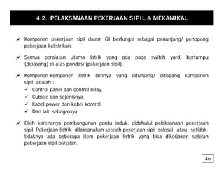 4.2. PELAKSANAAN PEKERJAAN SIPIL & MEKANIKAL
a Komponen pekerjaan sipil dalam GI berfungsi sebagai penunjang/ penopang
pekerjaan kelistrikan.
a Semua peralatan utama listrik yang ada pada switch yard, bertumpu
(dipasang) di atas pondasi (pekerjaan sipil).
a Komponen-komponen listrik lainnya yang ditunjang/ ditopang komponen
a Komponen-komponen listrik lainnya yang ditunjang/ ditopang komponen
sipil, adalah :
9 Control panel dan control relay.
9 Cubicle dan sejenisnya
9 Cubicle dan sejenisnya.
9 Kabel power dan kabel kontrol.
9 Dan lain sebagainya.
a Oleh karenanya pembangunan gardu induk, didahului pelaksanaan pekerjaan
sipil. Pekerjaan listrik dilaksanakan setelah pekerjaan sipil selesai atau setidak-
tidaknya ada beberapa item pekerjaan listrik yang bisa dikerjakan setelah
k l b l
pekerjaan sipil berjalan.
46
 