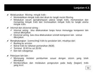 Lanjutan 4.3.
a Melaksanakan filtering minyak trafo :
9 Memindahkan minyak trafo dari drum ke tangki mesin filtering.
9 Melakukan vacum (penghampaan udara) tangki trafo, memanaskan dan
menyaring minyak trafo dan memasukkan minyak trafo ke tangki utama
y g y y g
minyak trafo.
a Internal dan eksternal wiring :
9 Internal wiring bisa dilaksanakan tanpa harus menunggu komponen lain
selesai dikerjakan
selesai dikerjakan.
9 Eksternal wiring baru bisa dilaksanakan setelah komponen lain selesai
dikerjakan.
a Menghubungkan (connecting) trafo ke peralatan lain, misalnya dari:
a g g ( g) p , y
9 Bushing ke arrester.
9 Netral trafo ke tahanan pentanahan (NGR).
9 Terminal 20 KV ke sel 20 KV.
9 Dan lain sebagainya
9 Dan lain sebagainya.
a Pekerjaan lain-lain :
9 Memasang instalasi pembumian sesuai dengan sistem yang telah
ditentukan
ditentukan.
9 Membersihkan dan melakukan pengecatan pada body (bagian) trafo
yang lecet.
50
 