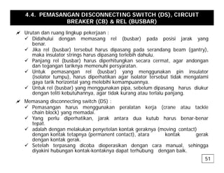 4.4. PEMASANGAN DISCONNECTING SWITCH (DS), CIRCUIT
BREAKER (CB) & REL (BUSBAR)
a Urutan dan ruang lingkup pekerjaan :
a Urutan dan ruang lingkup pekerjaan :
9 Didahului dengan memasang rel (busbar) pada posisi jarak yang
benar.
9 Jika rel (busbar) tersebut harus dipasang pada serandang beam (gantry),
maka ins lato st ings ha s dipasang te lebih dah l
maka insulator strings harus dipasang terlebih dahulu.
9 Panjang rel (busbar) harus diperhitungkan secara cermat, agar andongan
dan tegangan tariknya memenuhi persyaratan.
9 Untuk pemasangan rel (busbar) yang menggunakan pin insulator
(i l t t ) h di h tik i l t t b t tid k l i
(isolator tumpu), harus diperhatikan agar isolator tersebut tidak mengalami
gaya tarik horizontal yang melebihi kemampuannya.
9 Untuk rel (busbar) yang menggunakan pipa, sebelum dipasang harus diukur
dengan teliti kebutuhannya, agar tidak kurang atau terlalu panjang.
a Memasang disconnecting switch (DS) :
9 Pemasangan harus menggunakan peralatan kerja (crane atau tackle
chain block) yang memadai.
9 Yang perlu diperhatikan jarak antara dua kutub harus benar-benar
9 Yang perlu diperhatikan, jarak antara dua kutub harus benar benar
tepat.
9 adalah dengan melakukan penyetelan kontak geraknya (moving contact)
dengan kontak tetapnya (permanent contact), atara kontak gerak
dengan kontak gerak.
dengan kontak gerak.
9 Setelah terpasang dicoba dioperasikan dengan cara manual, sehingga
diyakini hubungan kontak-kontaknya dapat terhubung dengan baik.
51
 