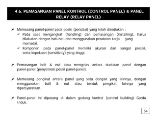 4.6. PEMASANGAN PANEL KONTROL (CONTROL PANEL) & PANEL
RELAY (RELAY PANEL)
a Memasang panel-panel pada posisi (pondasi) yang telah disediakan :
9 Pada saat mengangkat (handling) dan pemasangan (installing), harus
dil k k d h ti h ti d k l t k j
dilakukan dengan hati-hati dan menggunakan peralatan kerja yang
memadai.
9 Komponen pada panel-panel memiliki akurasi dan sangat presisi,
serta kepekaan (sensitivity) yang tinggi
serta kepekaan (sensitivity) yang tinggi.
a Pemasangan bolt & nut atau mengelas antara dudukan panel dengan
l l ( t l i i l l)
panel-panel (penyetelan posisi panel-panel).
a Memasang pengikat antara panel yang satu dengan yang lainnya, dengan
menggunakan bolt & nut atau bentuk pengikat lainnya yang
menggunakan bolt & nut atau bentuk pengikat lainnya yang
dipersyaratkan.
a Panel-panel ini dipasang di dalam gedung kontrol (control building) Gardu
a Panel panel ini dipasang di dalam gedung kontrol (control building) Gardu
Induk.
54
 