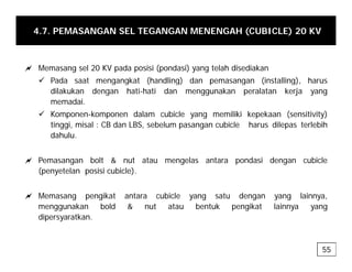 4.7. PEMASANGAN SEL TEGANGAN MENENGAH (CUBICLE) 20 KV
a Memasang sel 20 KV pada posisi (pondasi) yang telah disediakan
9 Pada saat mengangkat (handling) dan pemasangan (installing), harus
g g ( g) p g ( g),
dilakukan dengan hati-hati dan menggunakan peralatan kerja yang
memadai.
9 Komponen-komponen dalam cubicle yang memiliki kepekaan (sensitivity)
tinggi, misal : CB dan LBS, sebelum pasangan cubicle harus dilepas terlebih
dahulu.
a Pemasangan bolt & nut atau mengelas antara pondasi dengan cubicle
(penyetelan posisi cubicle).
a Memasang pengikat antara cubicle yang satu dengan yang lainnya,
menggunakan bold & nut atau bentuk pengikat lainnya yang
dipersyaratkan.
55
 