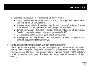 Lanjutan 1.3.1.
9 Beberapa keuanggulan GIS dibanding GI konvensional :
¾ Hanya membutuhkan lahan seluas ± 3.000 meter persegi atau ± 6 %
dari luas lahan GI konvensional.
¾ Mampu menghasilkan kapasitas daya (power capasity) sebesar 3 x 60
MVA bahkan bisa ditingkatkan sampai dengan 3 x 100 MVA.
¾ Jumlah penyulang keluaran (output feeder) sebanyak 24 penyulang
¾ Jumlah penyulang keluaran (output feeder) sebanyak 24 penyulang
(feeder) dengan tegangan kerja masing-masing 20 KV.
¾ Bisa dipasang di tengah kota yang padat pemukiman.
¾ Keunggulan dari segi estetika dan arsitektural, karena bangunan bisa
didesain sesuai kondisi disekitarnya
didesain sesuai kondisi disekitarnya.
a Gardu Induk kombinasi pasangan luar dan pasangan dalam :
Adalah gardu induk yang komponen switchgear-nya ditempatkan di dalam
g y g p g y p
gedung dan sebagian komponen switchgear ditempatkan di luar gedung,
misalnya gantry (tie line) dan saluran udara tegangan tinggi (SUTT) sebelum
masuk ke dalam switchgear. Transformator daya juga ditempatkan di luar
gedung.
gedung.
5
 