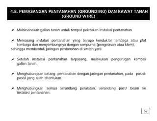 4.8. PEMASANGAN PENTANAHAN (GROUNDING) DAN KAWAT TANAH
(GROUND WIRE)
a Melaksanakan galian tanah untuk tempat peletakan instalasi pentanahan.
a Memasang instalasi pentanahan yang berupa konduktor tembaga atau plat
tembaga dan menyambungnya dengan sempurna (pengelasan atau klem),
sehingga membentuk jaringan pentanahan di switch yard.
a Setelah instalasi pentanahan terpasang, melakukan pengurugan kembali
galian tanah.
a Menghubungkan batang pentanahan dengan jaringan pentanahan, pada posisi-
posisi yang telah ditentukan.
a Menghubungkan semua serandang peralatan, serandang post/ beam ke
instalasi pentanahan.
57
 