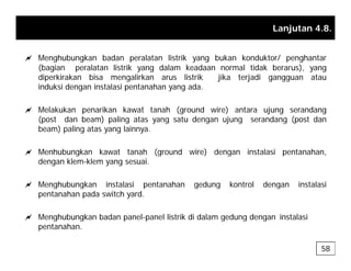 Lanjutan 4.8.
a Menghubungkan badan peralatan listrik yang bukan konduktor/ penghantar
(bagian peralatan listrik yang dalam keadaan normal tidak berarus), yang
diperkirakan bisa mengalirkan arus listrik jika terjadi gangguan atau
i d k i d i t l i t h d
induksi dengan instalasi pentanahan yang ada.
a Melakukan penarikan kawat tanah (ground wire) antara ujung serandang
(post dan beam) paling atas yang satu dengan ujung serandang (post dan
(post dan beam) paling atas yang satu dengan ujung serandang (post dan
beam) paling atas yang lainnya.
a Menhubungkan kawat tanah (ground wire) dengan instalasi pentanahan
a Menhubungkan kawat tanah (ground wire) dengan instalasi pentanahan,
dengan klem-klem yang sesuai.
a Menghubungkan instalasi pentanahan gedung kontrol dengan instalasi
a Menghubungkan instalasi pentanahan gedung kontrol dengan instalasi
pentanahan pada switch yard.
a Menghubungkan badan panel-panel listrik di dalam gedung dengan instalasi
g g p p g g g
pentanahan.
58
 