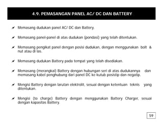 4.9. PEMASANGAN PANEL AC/ DC DAN BATTERY
a Memasang dudukan panel AC/ DC dan Battery.
a Memasang panel-panel di atas dudukan (pondasi) yang telah ditentukan.
g p p (p ) y g
a Memasang pengikat panel dengan posisi dudukan, dengan menggunakan bolt &
nut atau di las.
a Memasang dudukan Battery pada tempat yang telah disediakan.
a Memasang (merangkai) Battery dengan hubungan seri di atas dudukannya dan
a Memasang (merangkai) Battery dengan hubungan seri di atas dudukannya dan
memasang kabel penghubung dari panel DC ke kutub posistip dan negatip.
a Mengisi Battery dengan larutan elektrolit, sesuai dengan ketentuan teknis yang
ditentukan.
a Mengisi (to charge) Battery dengan menggunakan Battery Charger, sesuai
dengan kapasitas Battery
dengan kapasitas Battery.
59
 