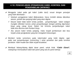 4.10. PENGGELARAN (PENARIKAN) KABEL KONTROL DAN
PENGKABELAN (WIRING)
a Menggelar kabel pada got kabel (cable duct) sesuai dengan petunjuk
yang telah ditentukan :
9 Sebelum penggelaran kabel dilaksanakan, harus terlebih dahulu diketahui
p gg
ukuran, jumlah dan panjang kabel yang akan digelar.
9 Ukuran kabel tidak boleh terlalu pendek, penyambungan kabel sedapat
mungkin dihindari karena untuk penyambungan dengan jointing diperlukan
biaya yang cukup besar. Dalam hal tertentu penyambungan kabel
tidak bisa diterima oleh Pemberi Kerja.
9 Jika ukuran kabel terlalu panjang, maka terjadi pemborosan dan bisa
terjadi untuk pengkabelan yang lain mengalami kekurangan
terjadi untuk pengkabelan yang lain mengalami kekurangan.
a Memberi tanda sementara pada kabel-kabel yang telah digelar, agar
pada saat penyambungan (connecting ) antar peralatan dan pada terminal
pada saat penyambungan (connecting ) antar peralatan dan pada terminal
peralatan lebih mudah dan tidak terjadi kesalahan.
a Membuat lobang lobang diplat dasar panel untuk letak “Cable Gland”
a Membuat lobang-lobang diplat dasar panel, untuk letak “Cable Gland”,
selanjutnya memasukkan kabel dari panel yang satu ke panel lainnya
60
 