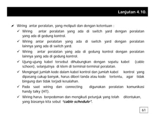 Lanjutan 4.10.
a Wiring antar peralatan, yang meliputi dan dengan ketentuan :
9 Wiring antar peralatan yang ada di switch yard dengan peralatan
yang ada di gedung kontrol.
y g g g
9 Wiring antar peralatan yang ada di switch yard dengan peralatan
lainnya yang ada di switch yard.
9 Wiring antar peralatan yang ada di gedung kontrol dengan peralatan
Wiring antar peralatan yang ada di gedung kontrol dengan peralatan
lainnya yang ada di gedung kontrol.
9 Ujung-ujung kabel tersebut dihubungkan dengan sepatu kabel (cable
schoen), selanjutnya di klem di terminal-terminal peralatan.
schoen), selanjutnya di klem di terminal terminal peralatan.
9 Mengingat jumlah kode dalam kabel kontrol dan jumlah kabel kontrol yang
dipasang cukup banyak, harus diberi tanda atau kode tertentu, agar tidak
bingung dan tidak terjadi kesalahan.
g g j
9 Pada saat wiring dan connecting digunakan peralatan komunikasi
handy talky (HT).
9 Wiring harus berpedoman dan mengikuti petunjuk yang telah ditentukan,
Wiring harus berpedoman dan mengikuti petunjuk yang telah ditentukan,
yang biasanya kita sebut “cable schedule”.
61
 