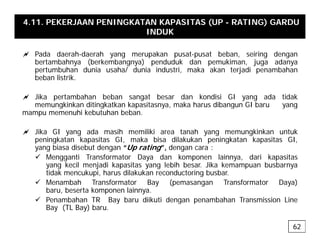 4.11. PEKERJAAN PENINGKATAN KAPASITAS (UP - RATING) GARDU
INDUK
a Pada daerah-daerah yang merupakan pusat-pusat beban, seiring dengan
bertambahnya (berkembangnya) penduduk dan pemukiman, juga adanya
pertumbuhan dunia usaha/ dunia industri, maka akan terjadi penambahan
beban listrik
beban listrik.
a Jika pertambahan beban sangat besar dan kondisi GI yang ada tidak
memungkinkan ditingkatkan kapasitasnya, maka harus dibangun GI baru yang
g g p y , g y g
mampu memenuhi kebutuhan beban.
a Jika GI yang ada masih memiliki area tanah yang memungkinkan untuk
peningkatan kapasitas GI maka bisa dilakukan peningkatan kapasitas GI
peningkatan kapasitas GI, maka bisa dilakukan peningkatan kapasitas GI,
yang biasa disebut dengan “Up rating”, dengan cara :
9 Mengganti Transformator Daya dan komponen lainnya, dari kapasitas
yang kecil menjadi kapasitas yang lebih besar. Jika kemampuan busbarnya
tid k k i h dil k k d t i b b
tidak mencukupi, harus dilakukan reconductoring busbar.
9 Menambah Transformator Bay (pemasangan Transformator Daya)
baru, beserta komponen lainnya.
9 Penambahan TR Bay baru diikuti dengan penambahan Transmission Line
9 Penambahan TR Bay baru diikuti dengan penambahan Transmission Line
Bay (TL Bay) baru.
62
 