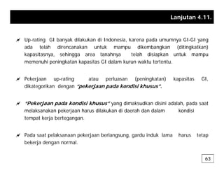 Lanjutan 4.11.
a Up-rating GI banyak dilakukan di Indonesia, karena pada umumnya GI-GI yang
ada telah direncanakan untuk mampu dikembangkan (ditingkatkan)
kapasitasnya sehingga area tanahnya telah disiapkan untuk mampu
kapasitasnya, sehingga area tanahnya telah disiapkan untuk mampu
memenuhi peningkatan kapasitas GI dalam kurun waktu tertentu.
a Pekerjaan up-rating atau perluasan (peningkatan) kapasitas GI,
dikategorikan dengan “pekerjaan pada kondisi khusus”.
a “Pekerjaan pada kondisi khusus” yang dimaksudkan disini adalah, pada saat
melaksanakan pekerjaan harus dilakukan di daerah dan dalam kondisi
tempat kerja bertegangan.
tempat kerja bertegangan.
a Pada saat pelaksanaan pekerjaan berlangsung, gardu induk lama harus tetap
b k j d l
bekerja dengan normal.
63
 