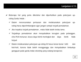 Lanjutan 4.11.
a Beberapa hal yang perlu diketahui dan diperhatikan pada pekerjaan up-
rating Gardu Induk :
g
9 Dalam merencanakan perluasan dan melaksanakan pekerjaan up-
rating harus dipertimbangkan agar jangan sampai terjadi pemadaman.
9 Jika terpaksa terjadi pemadaman , maka tidak boleh terlalu lama.
9 Terjadinya pemadaman akan menyebabkan kerugian pada pelanggan,
citra PLN menurun, losses daya listrik meningkat dan daya listrik tidak
terjual.
9 Dalam melaksanakan pekerjaan up-rating GI harus benar-benar teliti dan
hati-hati, karena tidak boleh mengganggu dan menyebabkan timbulnya
gangguan pada gardu induk eksisting yang sedang beroperasi
gangguan pada gardu induk eksisting yang sedang beroperasi.
64
 