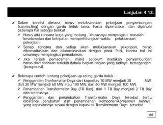 Lanjutan 4.12.
a Dalam kondisi dimana harus melaksanakan pekerjaan penyambungan
a Dalam kondisi dimana harus melaksanakan pekerjaan penyambungan
(connecting) dengan gardu induk lama, harus diperhatikan dan dipenuhi
beberapa hal sebagai berikut :
9 Harus ada rencana kerja yang matang , khususnya menyangkut masalah
keselamatan dan ketepatan memperhitungkan waktu pelaksanaan
keselamatan dan ketepatan memperhitungkan waktu pelaksanaan
pekerjaan.
9 Setiap rencana dan setiap akan melaksanakan pekerjaan, harus
dikonsultasikan dan dikoordinasikan dengan pihak PLN, karena hal ini
umumnya menyangkut pemadaman
umumnya menyangkut pemadaman.
9 Jika terjadi pemadaman, maka sebelum diadakan penyambungan
harus diketanahkan terlebih dahulu bagian-bagian yang tadinya bertegangan
(beroperasi).
a Beberapa contoh tentang pekerjaan up-rating gardu induk :
9 Penggantian Tranformator Daya dari kapasitas 10 MW menjadi 30 MW,
dari 30 MW menjadi 60 MW atau 100 MW, dari 60 MW menjadi 100 MW.
j , j
9 Penambahan Transformator Bay (TR Bay), dari 1 TR Bay menjadi 2 TR Bay
dan seterusnya.
9 Penggantian dan penambahan Transformator Daya tersebut tentu
dibarengi perubahan dan penambahan komponen-komponen lainnya
dibarengi perubahan dan penambahan komponen komponen lainnya,
yang kapasitasnya sesuai dengan kapasitas Transformator Daya tersebut.
66
 