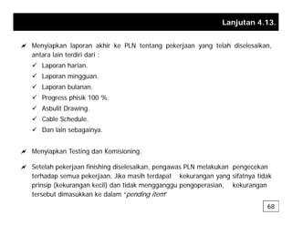 Lanjutan 4.13.
a Menyiapkan laporan akhir ke PLN tentang pekerjaan yang telah diselesaikan,
antara lain terdiri dari :
9 Laporan harian.
9 Laporan mingguan.
9 Laporan bulanan.
9 Progress phisik 100 %
9 Progress phisik 100 %.
9 Asbulit Drawing.
9 Cable Schedule.
9 Dan lain sebagainya.
a Menyiapkan Testing dan Komisioning.
a Setelah pekerjaan finishing diselesaikan, pengawas PLN melakukan pengecekan
terhadap semua pekerjaan, Jika masih terdapat kekurangan yang sifatnya tidak
i i (k k k il) d tid k i k k
prinsip (kekurangan kecil) dan tidak mengganggu pengoperasian, kekurangan
tersebut dimasukkan ke dalam “pending item”
68
 