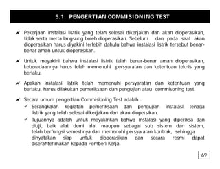 5.1. PENGERTIAN COMMISIONING TEST
a P k j i t l i li t ik t l h l i dik j k d k di ik
a Pekerjaan instalasi listrik yang telah selesai dikerjakan dan akan dioperasikan,
tidak serta merta langsung boleh dioperasikan. Sebelum dan pada saat akan
dioperasikan harus diyakini terlebih dahulu bahwa instalasi listrik tersebut benar-
benar aman untuk dioperasikan.
p
a Untuk meyakini bahwa instalasi listrik telah benar-benar aman dioperasikan,
keberadaannya harus telah memenuhi persyaratan dan ketentuan teknis yang
berlaku.
berlaku.
a Apakah instalasi listrik telah memenuhi persyaratan dan ketentuan yang
berlaku, harus dilakukan pemeriksaan dan pengujian atau commisoning test.
a Secara umum pengertian Commisioning Test adalah :
9 Serangkaian kegiatan pemeriksaan dan pengujian instalasi tenaga
listrik yang telah selesai dikerjakan dan akan diopersikan.
9 Tujuannya adalah untuk meyakinkan bahwa instalasi yang diperiksa dan
diuji, baik alat demi alat maupun sebagai sub sistem dan sistem,
telah berfungsi semestinya dan memenuhi persyaratan kontrak, sehingga
dinyatakan siap untuk dioperasikan dan secara resmi dapat
dinyatakan siap untuk dioperasikan dan secara resmi dapat
diserahterimakan kepada Pemberi Kerja.
69
 
