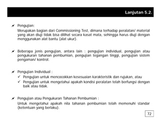 Lanjutan 5.2.
a Pengujian:
Merupakan bagian dari Commissioning Test, dimana terhadap peralatan/ material
yang akan diuji tidak bisa dilihat secara kasat mata, sehingga harus diuji dengan
menggunakan alat bantu (alat ukur)
menggunakan alat bantu (alat ukur).
a Beberapa jenis pengujian, antara lain : pengujian individual, pengujian atau
k t h b i ji t ti i ji i t
pengukuran tahanan pembumian, pengujian tegangan tinggi, pengujian sistem
pengaman/ kontrol.
a Pengujian Individual :
9 Pengujian untuk mencocokkan kesesuaian karakteristik dan rujukan, atau
9 Pengujian untuk mengetahui apakah kondisi peralatan telah berfungsi dengan
baik atau tidak
baik atau tidak.
a Pengujian atau Pengukuran Tahanan Pembumian :
Untuk mengetahui apakah nila tahanan pembumian telah memenuhi standar
(ketentuan yang berlaku).
72
 