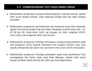 5.3. COMMISSIONING TEST PADA GARDU INDUK
a Melaksanakan pengecekan masing-masing komponen/ material/ barang, apakah
telah sesuai dengan kontrak, telah terpasang dengan baik dan tidak terdapat
kerusakan.
a Melaksanakan pengetesan (uji kebenaran) dari komponen yang telah terpasang,
apakah bisa bekerja dengan baik atau tidak. Komponen tersebut antara lain : on-
off CB dan DS, motor-motor listrik, tap changer, fan trafo, rangkaian AC/DC,
meter-meter, alat pengaman listrik, dan lain-lain.
a Melaksanakan pengetesan terhadap kemampuan masing-masing peralatan pada
saat beroperasi secara terpisah (individual test) maupun bersama sama atau
terpadu (integrated) dan dalam satu sub sistem serta secara sistem keseluruhan.
a Melaksanakan pengetesan terhadap penampilan unjuk kerja (perfomance test)
sesungguhnya dari Gardu Induk yang telah dibangun, apakah telah sesuai
sesungguhnya dari Gardu Induk yang telah dibangun, apakah telah sesuai
dengan sertifikasi dalam kontrak dan telah siap untuk dioperasikan.
74
 