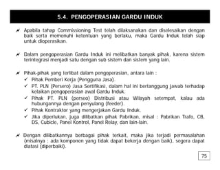 5.4. PENGOPERASIAN GARDU INDUK
a Apabila tahap Commissioning Test telah dilaksanakan dan diselesaikan dengan
a Apabila tahap Commissioning Test telah dilaksanakan dan diselesaikan dengan
baik serta memenuhi ketentuan yang berlaku, maka Gardu Induk telah siap
untuk dioperasikan.
a D l i G d I d k i i lib tk b k ih k k i t
a Dalam pengoperasian Gardu Induk ini melibatkan banyak pihak, karena sistem
terintegrasi menjadi satu dengan sub sistem dan sistem yang lain.
a Pihak-pihak yang terlibat dalam pengoperasian, antara lain :
a Pihak pihak yang terlibat dalam pengoperasian, antara lain :
9 Pihak Pemberi Kerja (Pengguna Jasa).
9 PT. PLN (Persero) Jasa Sertifikasi, dalam hal ini bertanggung jawab terhadap
kelaikan pengoperasian awal Gardu Induk.
9 Pihak PT. PLN (perseo) Distribusi atau Wilayah setempat, kalau ada
hubungannya dengan penyulang (feeder).
9 Pihak Kontraktor yang mengerjakan Gardu Induk.
9 Jika diperlukan juga dilibatkan pihak Pabrikan misal : Pabrikan Trafo CB
9 Jika diperlukan, juga dilibatkan pihak Pabrikan, misal : Pabrikan Trafo, CB,
DS, Cubicle, Panel Kontrol, Panel Relay, dan lain-lain.
a Dengan dilibatkannya berbagai pihak terkait, maka jika terjadi permasalahan
(misalnya : ada komponen yang tidak dapat bekerja dengan baik), segera dapat
diatasi (diperbaiki).
75
 