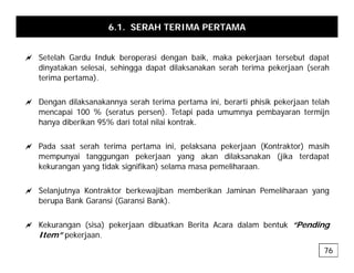 6.1. SERAH TERIMA PERTAMA
a Setelah Gardu Induk beroperasi dengan baik, maka pekerjaan tersebut dapat
dinyatakan selesai, sehingga dapat dilaksanakan serah terima pekerjaan (serah
terima pertama).
a Dengan dilaksanakannya serah terima pertama ini, berarti phisik pekerjaan telah
mencapai 100 % (seratus persen). Tetapi pada umumnya pembayaran termijn
h dib ik 95% d i t t l il i k t k
hanya diberikan 95% dari total nilai kontrak.
a Pada saat serah terima pertama ini, pelaksana pekerjaan (Kontraktor) masih
i t k j k dil k k (jik t d t
mempunyai tanggungan pekerjaan yang akan dilaksanakan (jika terdapat
kekurangan yang tidak signifikan) selama masa pemeliharaan.
a S l j t K t kt b k jib b ik J i P lih
a Selanjutnya Kontraktor berkewajiban memberikan Jaminan Pemeliharaan yang
berupa Bank Garansi (Garansi Bank).
a K k ( i ) k j dib tk B it A d l b t k “P di
a Kekurangan (sisa) pekerjaan dibuatkan Berita Acara dalam bentuk “Pending
Item” pekerjaan.
76
 