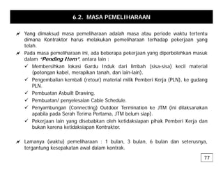6.2. MASA PEMELIHARAAN
a Y di k d lih d l h t i d kt t t t
a Yang dimaksud masa pemeliharaan adalah masa atau periode waktu tertentu
dimana Kontraktor harus melakukan pemeliharaan terhadap pekerjaan yang
telah.
a Pada masa pemeliharaan ini ada beberapa pekerjaan yang diperbolehkan masuk
a Pada masa pemeliharaan ini, ada beberapa pekerjaan yang diperbolehkan masuk
dalam “Pending Item”, antara lain :
9 Membersihkan lokasi Gardu Induk dari limbah (sisa-sisa) kecil material
(potongan kabel, merapikan tanah, dan lain-lain).
(p g p )
9 Pengembalian kembali (retour) material milik Pemberi Kerja (PLN), ke gudang
PLN.
9 Pembuatan Asbuilt Drawing.
9 Pembuatan/ penyelesaian Cable Schedule.
9 Penyambungan (Connecting) Outdoor Termination ke JTM (ini dilaksanakan
apabila pada Serah Terima Pertama, JTM belum siap).
9 Pekerjaan lain yang disebabkan oleh ketidaksiapan pihak Pemberi Kerja dan
bukan karena ketidaksiapan Kontraktor.
a L ( kt ) lih 1 b l 3 b l 6 b l d t
a Lamanya (waktu) pemeliharaan : 1 bulan, 3 bulan, 6 bulan dan seterusnya,
tergantung kesepakatan awal dalam kontrak.
77
 