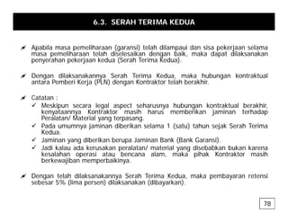 6.3. SERAH TERIMA KEDUA
a Apabila masa pemeliharaan (garansi) telah dilampaui dan sisa pekerjaan selama
masa pemeliharaan telah diselesaikan dengan baik, maka dapat dilaksanakan
penyerahan pekerjaan kedua (Serah Terima Kedua).
a Dengan dilaksanakannya Serah Terima Kedua, maka hubungan kontraktual
antara Pemberi Kerja (PLN) dengan Kontraktor telah berakhir.
a Catatan :
a Catatan :
9 Meskipun secara legal aspect seharusnya hubungan kontraktual berakhir,
kenyataannya Kontraktor masih harus memberikan jaminan terhadap
Peralatan/ Material yang terpasang.
9 Pada umumnya jaminan diberikan selama 1 (satu) tahun sejak Serah Terima
9 Pada umumnya jaminan diberikan selama 1 (satu) tahun sejak Serah Terima
Kedua.
9 Jaminan yang diberikan berupa Jaminan Bank (Bank Garansi).
9 Jadi kalau ada kerusakan peralatan/ material yang disebabkan bukan karena
kesalahan operasi atau bencana alam maka pihak Kontraktor masih
kesalahan operasi atau bencana alam, maka pihak Kontraktor masih
berkewajiban memperbaikinya.
a Dengan telah dilaksanakannya Serah Terima Kedua, maka pembayaran retensi
ebe 5% (lim pe en) dil k n k n (dib k n)
sebesar 5% (lima persen) dilaksanakan (dibayarkan).
78
 