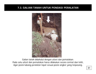7.3. GALIAN TANAH UNTUK PONDASI PERALATAN
Galian tanah didahului dengan uitzet dan pematokan.
g p
Pada satu uitzet dan pematokan harus dilakukan secara cermat dan teliti,
Agar posisi lubang peralatan tepat sesuai posisi angker yang terpasang.
81
 