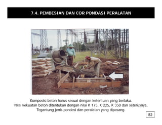 7.4. PEMBESIAN DAN COR PONDASI PERALATAN
Komposisi beton harus sesuai dengan ketentuan yang berlaku.
p g y g
Nilai kekuatan beton ditentukan dengan nilai K 175, K 225, K 350 dan seterusnya,
Tegantung jenis pondasi dan peralatan yang dipasang.
82
 