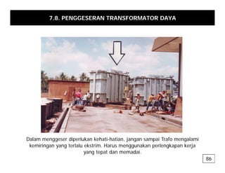 7.8. PENGGESERAN TRANSFORMATOR DAYA
Dalam menggeser diperlukan kehati-hatian, jangan sampai Trafo mengalami
gg p , j g p g
kemiringan yang terlalu ekstrim. Harus menggunakan perlengkapan kerja
yang tepat dan memadai.
86
 