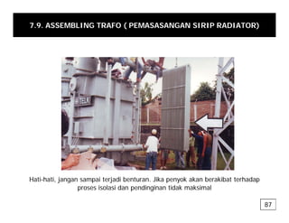 7.9. ASSEMBLING TRAFO ( PEMASASANGAN SIRIP RADIATOR)
Hati-hati, jangan sampai terjadi benturan. Jika penyok akan berakibat terhadap
, j g p j p y p
proses isolasi dan pendinginan tidak maksimal
87
 