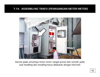 7.14. ASSEMBLING TRAFO (PEMASANGAN METER-METER)
Karena pada umumnya meter-meter sangat presisi dan sensitif, pada
p y g p , p
saat handling dan installing harus dilakukan dengan hati-hati.
92
 