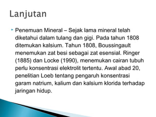  Penemuan Mineral – Sejak lama mineral telah
diketahui dalam tulang dan gigi. Pada tahun 1808
ditemukan kalsium. Tahun 1808, Boussingault
menemukan zat besi sebagai zat esensial. Ringer
(1885) dan Locke (1990), menemukan cairan tubuh
perlu konsentrasi elektrolit tertentu. Awal abad 20,
penelitian Loeb tentang pengaruh konsentrasi
garam natrium, kalium dan kalsium klorida terhadap
jaringan hidup.
 