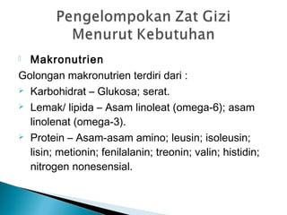  Makronutrien
Golongan makronutrien terdiri dari :
 Karbohidrat – Glukosa; serat.
 Lemak/ lipida – Asam linoleat (omega-6); asam
linolenat (omega-3).
 Protein – Asam-asam amino; leusin; isoleusin;
lisin; metionin; fenilalanin; treonin; valin; histidin;
nitrogen nonesensial.
 