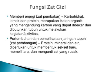  Memberi energi (zat pembakar) – Karbohidrat,
lemak dan protein, merupakan ikatan organik
yang mengandung karbon yang dapat dibakar dan
dibutuhkan tubuh untuk melakukan
kegiatan/aktivitas.
 Pertumbuhan dan pemeliharaan jaringan tubuh
(zat pembangun) – Protein, mineral dan air,
diperlukan untuk membentuk sel-sel baru,
memelihara, dan menganti sel yang rusak.
 