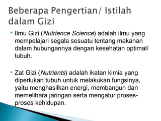  Ilmu Gizi (Nutrience Science) adalah ilmu yang
mempelajari segala sesuatu tentang makanan
dalam hubungannya dengan kesehatan optimal/
tubuh.
 Zat Gizi (Nutrients) adalah ikatan kimia yang
diperlukan tubuh untuk melakukan fungsinya,
yaitu menghasilkan energi, membangun dan
memelihara jaringan serta mengatur proses-
proses kehidupan.
 