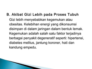 B. Akibat Gizi Lebih pada Proses Tubuh
Gizi lebih menyebabkan kegemukan atau
obesitas. Kelebihan energi yang dikonsumsi
disimpan di dalam jaringan dalam bentuk lemak.
Kegemukan adalah salah satu faktor terjadinya
berbagai penyakit degeneratif seperti: hipertensi,
diabetes melitus, jantung koroner, hati dan
kandung empedu.
 