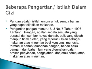  Pangan adalah istilah umum untuk semua bahan
yang dapat dijadikan makanan.
 Pengertian pangan menurut UU No. 7 Tahun 1996
Tentang : Pangan, adalah segala sesuatu yang
berasal dari sumber hayati dan air, baik yang diolah
maupun tidak diolah, yang diperuntukkan sebagai
makanan atau minuman bagi konsumsi manusia,
termasuk bahan tambahan pangan, bahan baku
pangan, dan bahan lain yang digunakan dalam
proses penyiapan, pengolahan, dan atau pembuatan
makanan atau minuman.
 