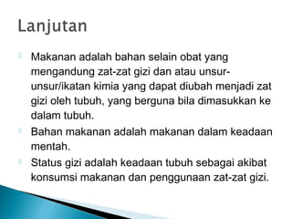  Makanan adalah bahan selain obat yang
mengandung zat-zat gizi dan atau unsur-
unsur/ikatan kimia yang dapat diubah menjadi zat
gizi oleh tubuh, yang berguna bila dimasukkan ke
dalam tubuh.
 Bahan makanan adalah makanan dalam keadaan
mentah.
 Status gizi adalah keadaan tubuh sebagai akibat
konsumsi makanan dan penggunaan zat-zat gizi.
 
