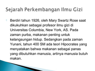  Berdiri tahun 1926, oleh Mary Swartz Rose saat
dikukuhkan sebagai profesor ilmu gizi di
Universitas Columbia, New York, AS. Pada
zaman purba, makanan penting untuk 
kelangsungan hidup. Sedangkan pada zaman
Yunani, tahun 400 SM ada teori Hipocrates yang
menyatakan bahwa makanan sebagai panas
yang dibutuhkan manusia, artinya manusia butuh
makan.
 