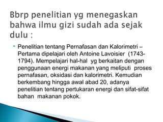  Penelitian tentang Pernafasan dan Kalorimetri –
Pertama dipelajari oleh Antoine Lavoisier  (1743-
1794). Mempelajari hal-hal yg berkaitan dengan 
penggunaan energi makanan yang meliputi  proses
pernafasan, oksidasi dan kalorimetri. Kemudian
berkembang hingga awal abad 20, adanya 
penelitian tentang pertukaran energi dan sifat-sifat
bahan  makanan pokok.
 