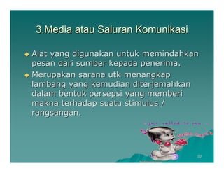 3.Media atau Saluran Komunikasi

Alat yang digunakan untuk memindahkan
pesan dari sumber kepada penerima.
Merupakan sarana utk menangkap
lambang yang kemudian diterjemahkan
dalam bentuk persepsi yang memberi
makna terhadap suatu stimulus /
rangsangan.




                                    10
 