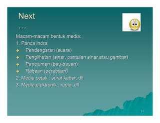 Next
 …
Macam-macam bentuk media:
1. Panca indra:
    Pendengaran (suara)
    Penglihatan (sinar, pantulan sinar atau gambar)
    Penciuman (bau-bauan)
    Rabaan (perabaan)
2. Media cetak : surat kabar, dll
3. Media elektronik : radio, dll




                                                      11
 