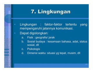 7. Lingkungan

•   Lingkungan : faktor-faktor tertentu          yang
    mempengaruhi jalannya komunikasi.
•   Dapat digolongkan:
     a.   Fisik : geografis/ jarak
     b.   Sosial budaya : kesamaan bahasa, adat, status
          sosial, dll
     c.   Psikologis
     d.   Dimensi waktu: situasi yg tepat, musim, dll


                                                     17
 